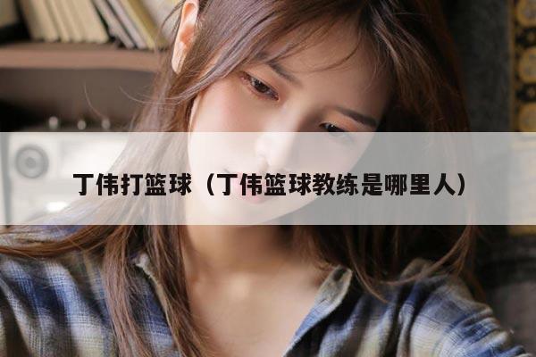 丁伟打篮球（丁伟篮球教练是哪里人）