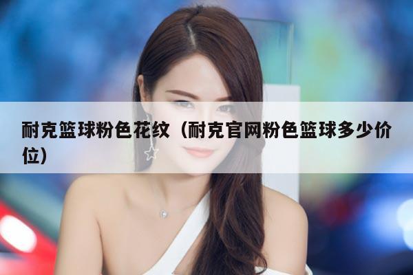 耐克篮球粉色花纹（耐克官网粉色篮球多少价位）