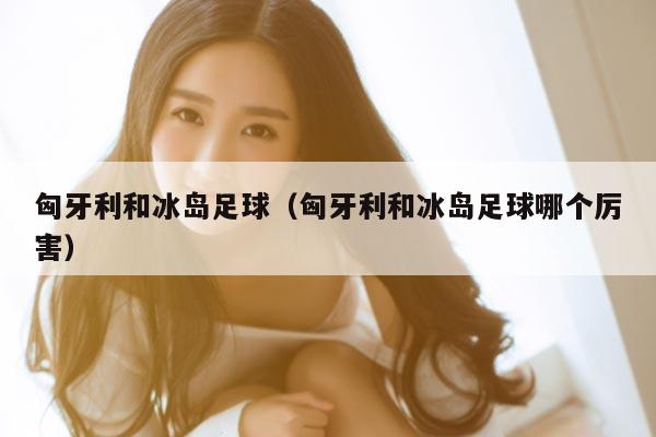 匈牙利和冰岛足球（匈牙利和冰岛足球哪个厉害）