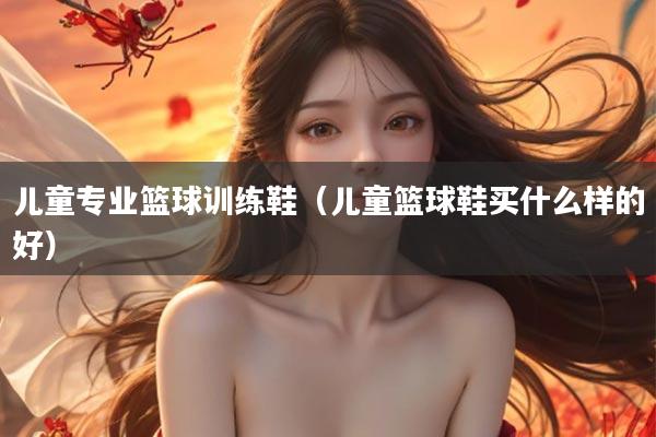儿童专业篮球训练鞋（儿童篮球鞋买什么样的好）