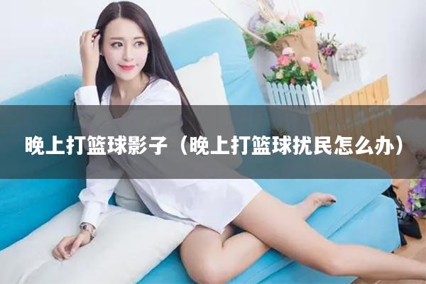 晚上打篮球影子（晚上打篮球扰民怎么办）