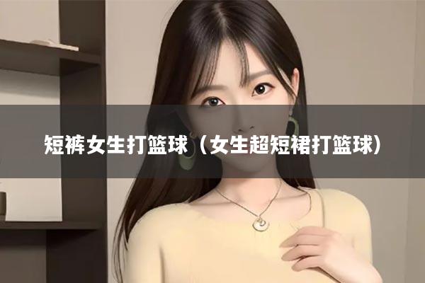 短裤女生打篮球（女生超短裙打篮球）