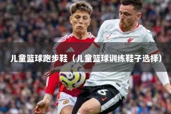 儿童篮球跑步鞋（儿童篮球训练鞋子选择）