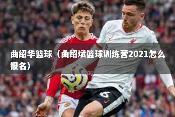 曲绍华篮球（曲绍斌篮球训练营2021怎么报名）